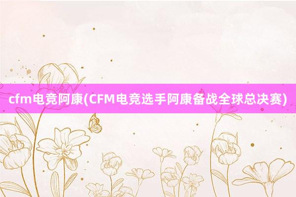 cfm电竞阿康(CFM电竞选手阿康备战全球总决赛)