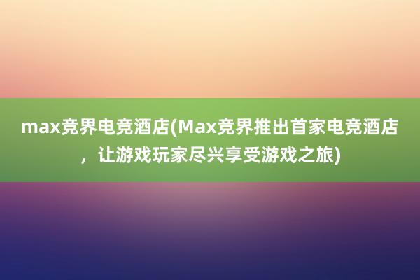 max竞界电竞酒店(Max竞界推出首家电竞酒店，让游戏玩家尽兴享受游戏之旅)