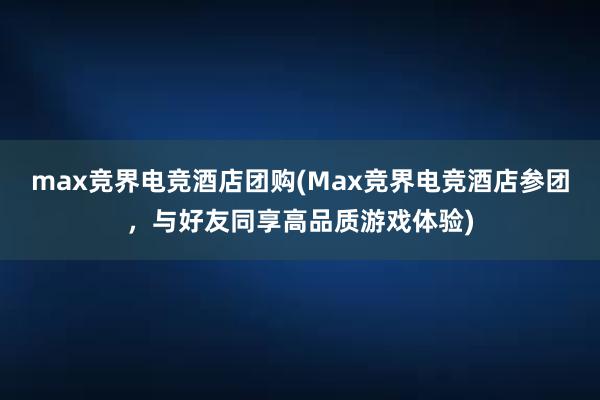 max竞界电竞酒店团购(Max竞界电竞酒店参团，与好友同享高品质游戏体验)