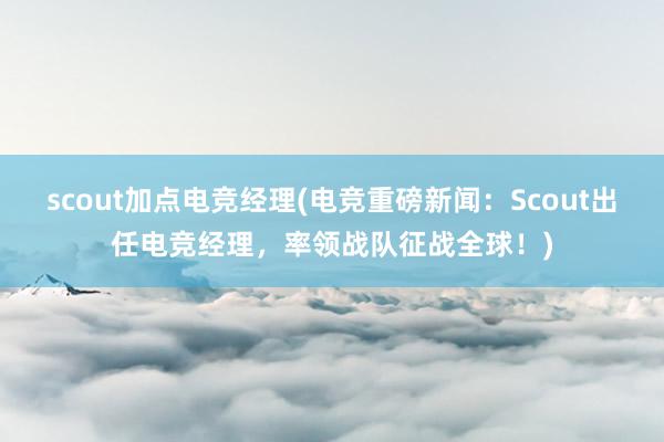 scout加点电竞经理(电竞重磅新闻：Scout出任电竞经理，率领战队征战全球！)