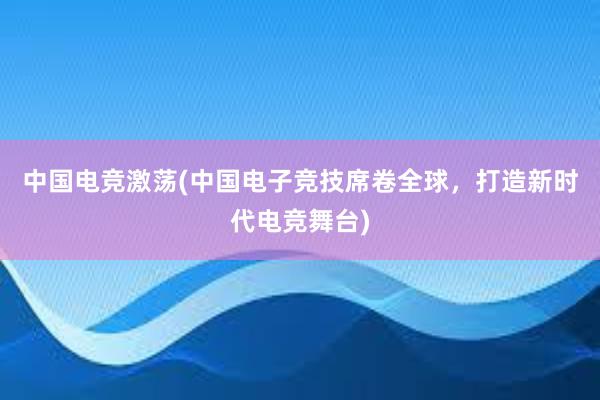 中国电竞激荡(中国电子竞技席卷全球，打造新时代电竞舞台)