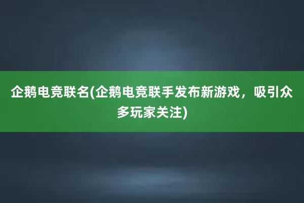 企鹅电竞联名(企鹅电竞联手发布新游戏，吸引众多玩家关注)