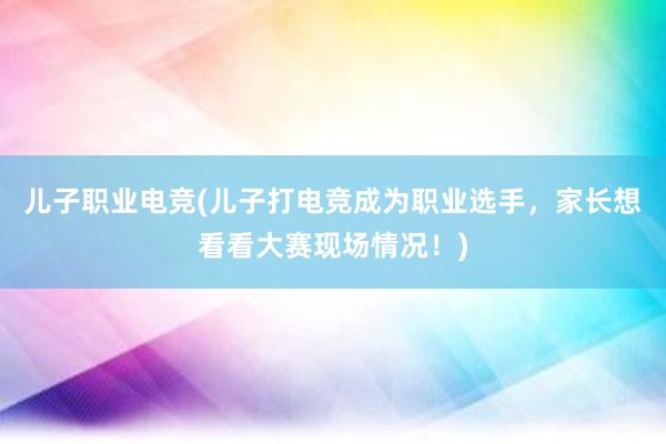 儿子职业电竞(儿子打电竞成为职业选手，家长想看看大赛现场情况！)