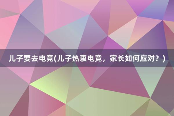 儿子要去电竞(儿子热衷电竞，家长如何应对？)