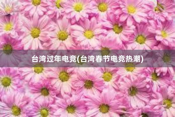 台湾过年电竞(台湾春节电竞热潮)