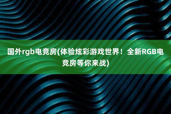 国外rgb电竞房(体验炫彩游戏世界！全新RGB电竞房等你来战)