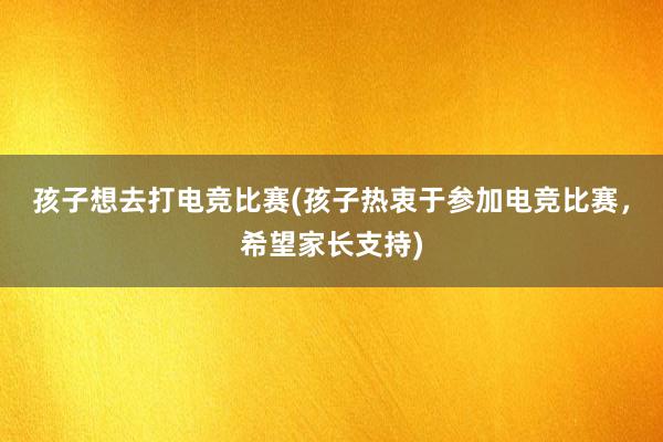 孩子想去打电竞比赛(孩子热衷于参加电竞比赛，希望家长支持)