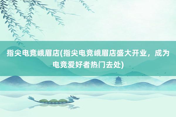 指尖电竞峨眉店(指尖电竞峨眉店盛大开业，成为电竞爱好者热门去处)