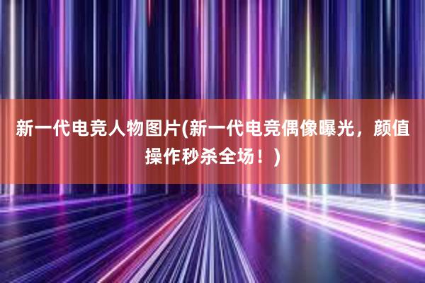 新一代电竞人物图片(新一代电竞偶像曝光，颜值操作秒杀全场！)