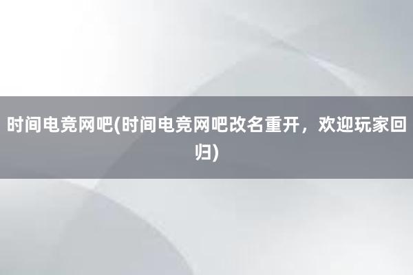 时间电竞网吧(时间电竞网吧改名重开，欢迎玩家回归)