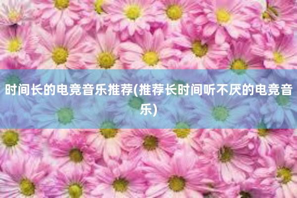 时间长的电竞音乐推荐(推荐长时间听不厌的电竞音乐)