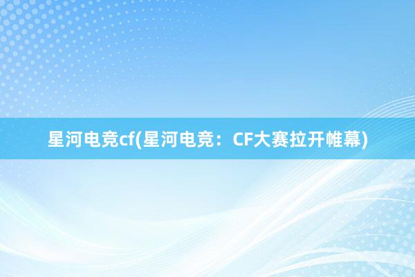 星河电竞cf(星河电竞：CF大赛拉开帷幕)