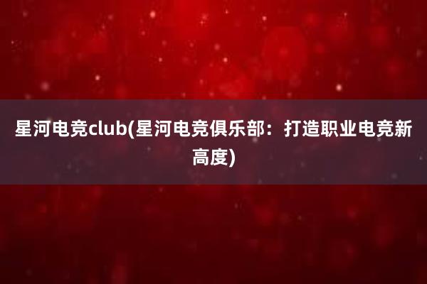 星河电竞club(星河电竞俱乐部：打造职业电竞新高度)