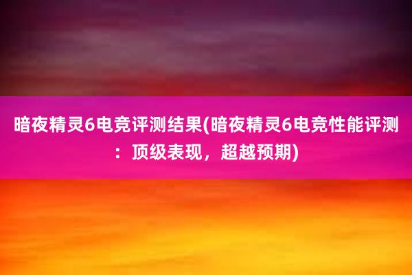 暗夜精灵6电竞评测结果(暗夜精灵6电竞性能评测：顶级表现，超越预期)