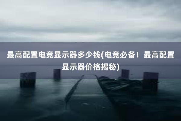 最高配置电竞显示器多少钱(电竞必备！最高配置显示器价格揭秘)