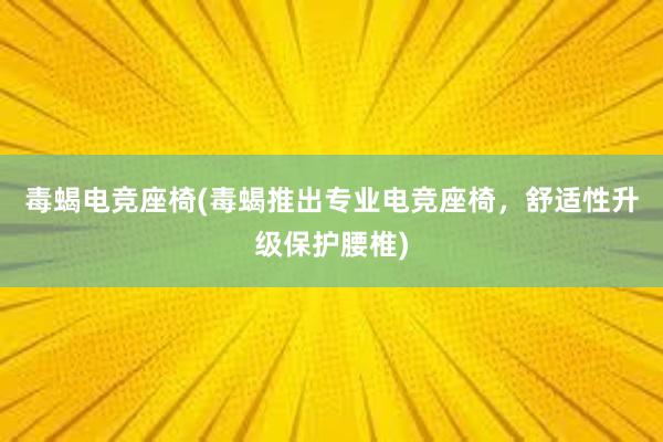 毒蝎电竞座椅(毒蝎推出专业电竞座椅，舒适性升级保护腰椎)