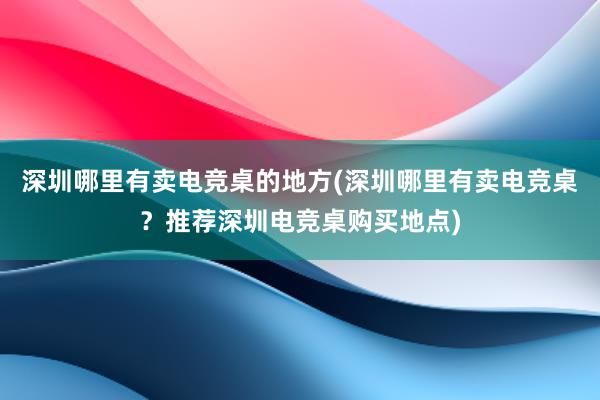 深圳哪里有卖电竞桌的地方(深圳哪里有卖电竞桌？推荐深圳电竞桌购买地点)