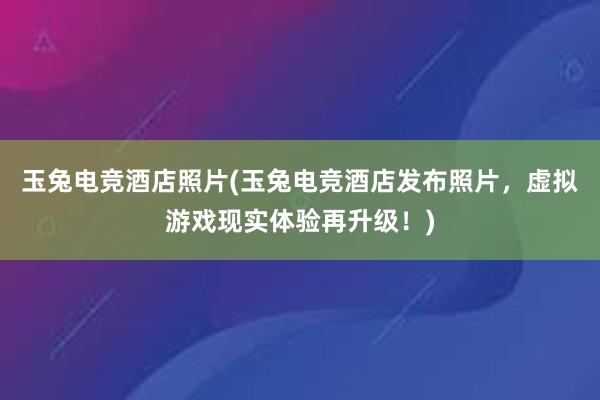 玉兔电竞酒店照片(玉兔电竞酒店发布照片，虚拟游戏现实体验再升级！)