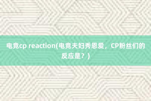 电竞cp reaction(电竞夫妇秀恩爱，CP粉丝们的反应是？)