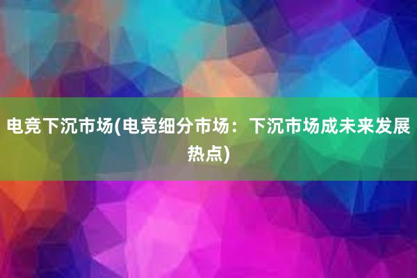 电竞下沉市场(电竞细分市场：下沉市场成未来发展热点)