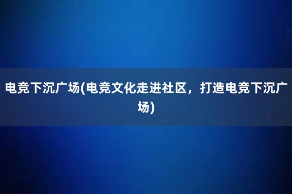 电竞下沉广场(电竞文化走进社区，打造电竞下沉广场)