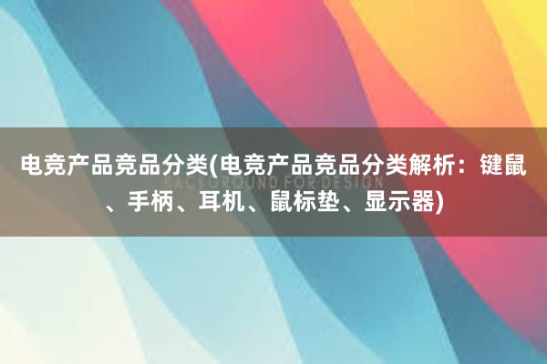 电竞产品竞品分类(电竞产品竞品分类解析：键鼠、手柄、耳机、鼠标垫、显示器)