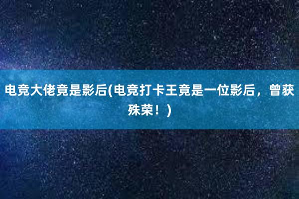 电竞大佬竟是影后(电竞打卡王竟是一位影后，曾获殊荣！)