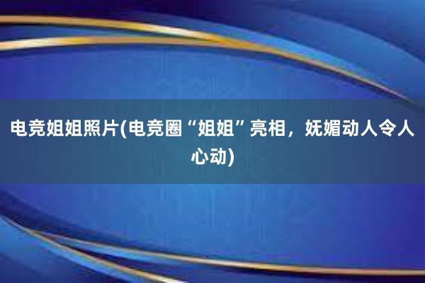 电竞姐姐照片(电竞圈“姐姐”亮相，妩媚动人令人心动)