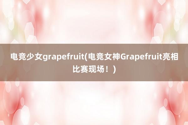 电竞少女grapefruit(电竞女神Grapefruit亮相比赛现场！)