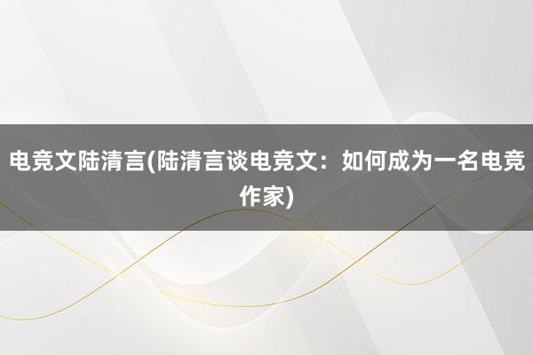 电竞文陆清言(陆清言谈电竞文：如何成为一名电竞作家)