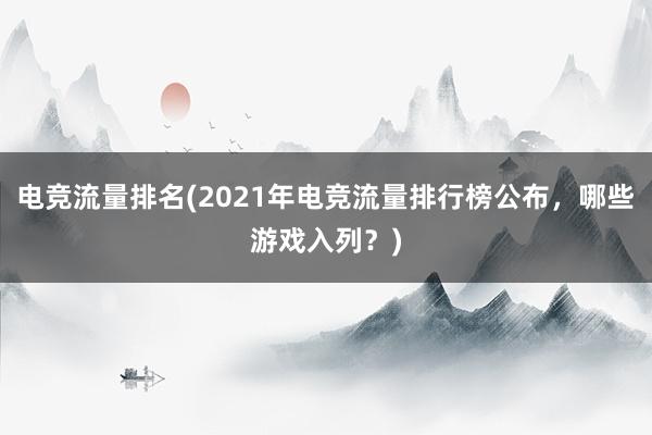 电竞流量排名(2021年电竞流量排行榜公布，哪些游戏入列？)