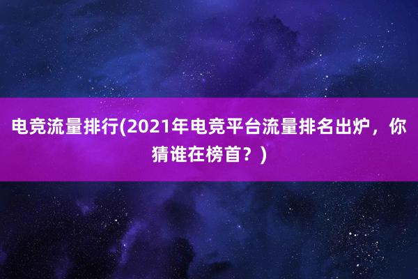 电竞流量排行(2021年电竞平台流量排名出炉，你猜谁在榜首？)