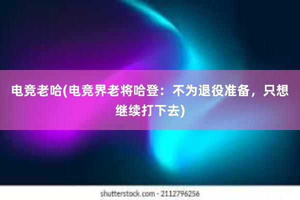 电竞老哈(电竞界老将哈登：不为退役准备，只想继续打下去)