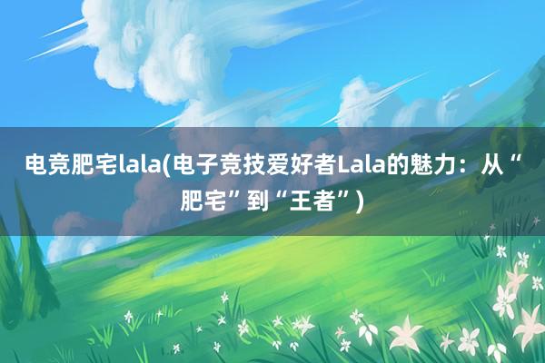 电竞肥宅lala(电子竞技爱好者Lala的魅力：从“肥宅”到“王者”)