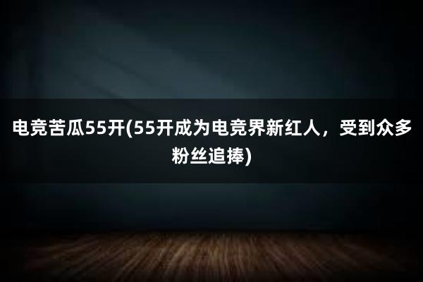 电竞苦瓜55开(55开成为电竞界新红人，受到众多粉丝追捧)