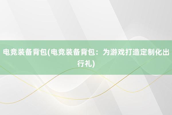 电竞装备背包(电竞装备背包：为游戏打造定制化出行礼)