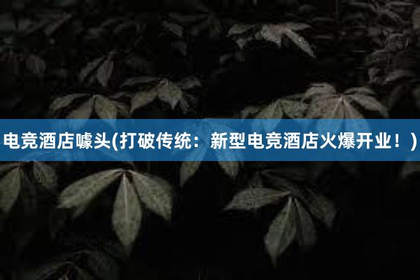 电竞酒店噱头(打破传统：新型电竞酒店火爆开业！)