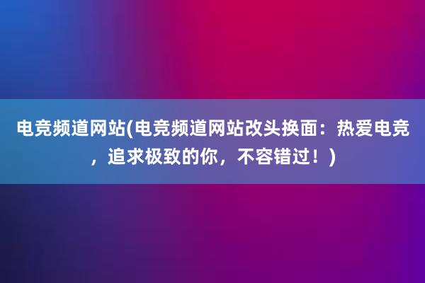 电竞频道网站(电竞频道网站改头换面：热爱电竞，追求极致的你，不容错过！)