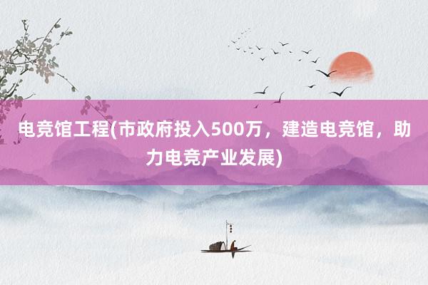 电竞馆工程(市政府投入500万，建造电竞馆，助力电竞产业发展)