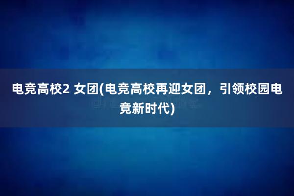 电竞高校2 女团(电竞高校再迎女团，引领校园电竞新时代)