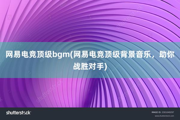 网易电竞顶级bgm(网易电竞顶级背景音乐，助你战胜对手)