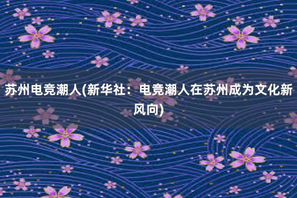 苏州电竞潮人(新华社：电竞潮人在苏州成为文化新风向)