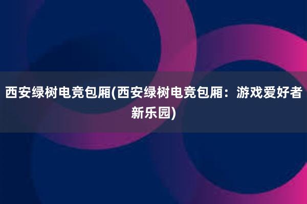 西安绿树电竞包厢(西安绿树电竞包厢：游戏爱好者新乐园)