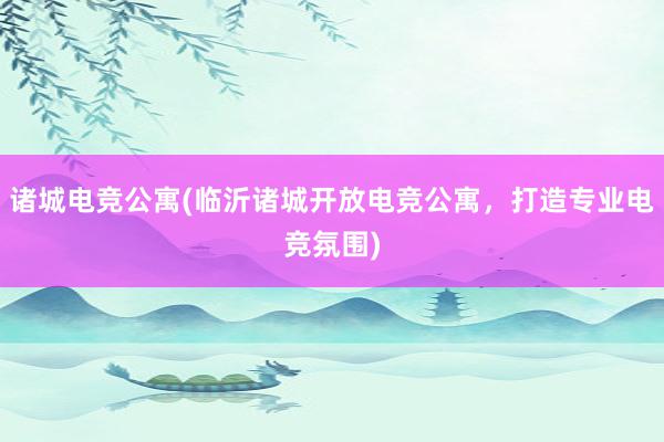 诸城电竞公寓(临沂诸城开放电竞公寓，打造专业电竞氛围)