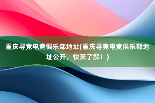 重庆寻竞电竞俱乐部地址(重庆寻竞电竞俱乐部地址公开，快来了解！)