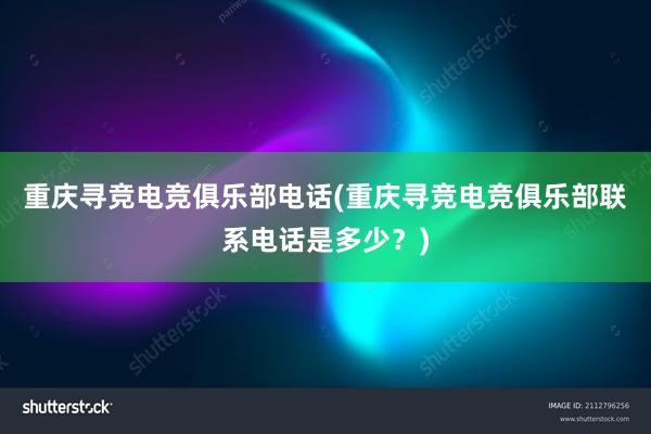 重庆寻竞电竞俱乐部电话(重庆寻竞电竞俱乐部联系电话是多少？)