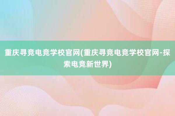 重庆寻竞电竞学校官网(重庆寻竞电竞学校官网-探索电竞新世界)