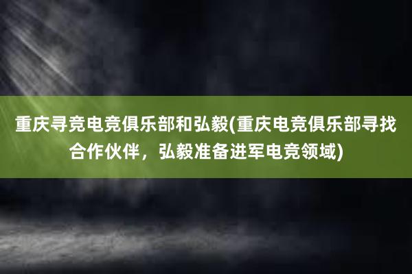 重庆寻竞电竞俱乐部和弘毅(重庆电竞俱乐部寻找合作伙伴，弘毅准备进军电竞领域)