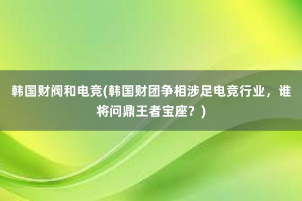 韩国财阀和电竞(韩国财团争相涉足电竞行业，谁将问鼎王者宝座？)