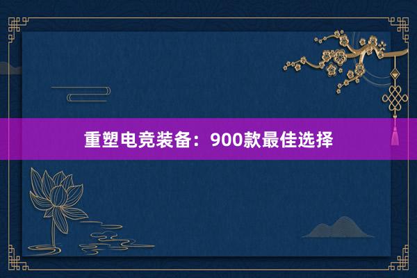 重塑电竞装备：900款最佳选择